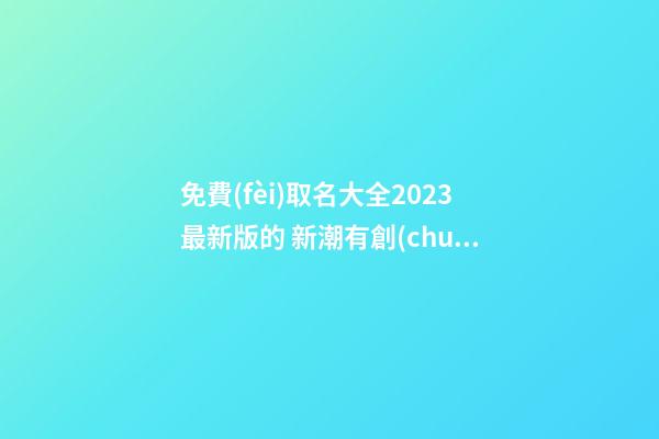 免費(fèi)取名大全2023最新版的 新潮有創(chuàng)意的公司起名-名學(xué)網(wǎng)